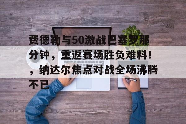 九游互动-包含费德勒与50激战巴塞罗那分钟，重返赛场胜负难料！，纳达尔焦点对战全场沸腾不已的词条