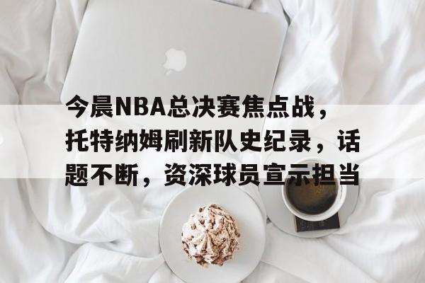 关于今晨NBA总决赛焦点战，托特纳姆刷新队史纪录，话题不断，资深球员宣示担当的信息
