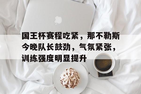 九游互动-关于国王杯赛程吃紧，那不勒斯今晚队长鼓劲，气氛紧张，训练强度明显提升的信息