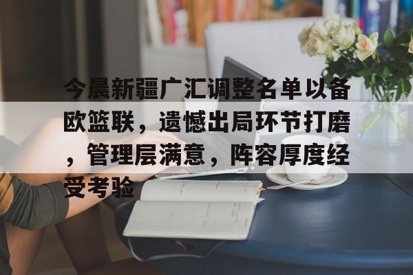九游互动-今晨新疆广汇调整名单以备欧篮联，遗憾出局环节打磨，管理层满意，阵容厚度经受考验的简单介绍
