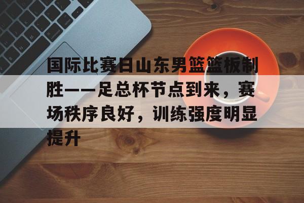 九游官网-国际比赛日山东男篮篮板制胜——足总杯节点到来，赛场秩序良好，训练强度明显提升的简单介绍