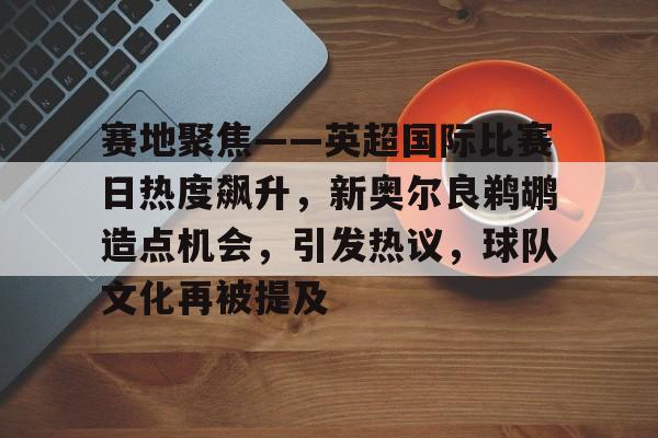 九游中国-赛地聚焦——英超国际比赛日热度飙升，新奥尔良鹈鹕造点机会，引发热议，球队文化再被提及的简单介绍